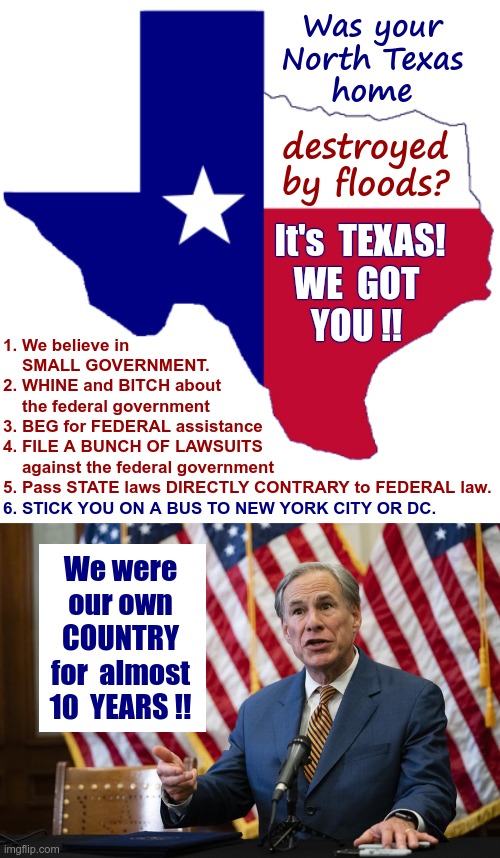 Yay Texas!! | Was your
North Texas
home; destroyed
by floods? It's  TEXAS!
WE  GOT
YOU !! 1. We believe in
    SMALL GOVERNMENT.
2. WHINE and BITCH about
    the federal government
3. BEG for FEDERAL assistance
4. FILE A BUNCH OF LAWSUITS
    against the federal government
5. Pass STATE laws DIRECTLY CONTRARY to FEDERAL law. 6. STICK YOU ON A BUS TO NEW YORK CITY OR DC. We were
our own
COUNTRY
for  almost
10  YEARS !! | image tagged in texas clipart,texas governor greg abbott,rick75230,texas,politics | made w/ Imgflip meme maker