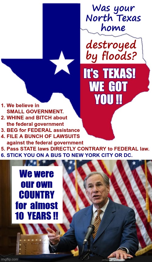 Yay Texas! | Was your
North Texas
home; destroyed
by floods? It's  TEXAS!
WE  GOT
YOU !! 1. We believe in
    SMALL GOVERNMENT.
2. WHINE and BITCH about
    the federal government
3. BEG for FEDERAL assistance
4. FILE A BUNCH OF LAWSUITS
    against the federal government
5. Pass STATE laws DIRECTLY CONTRARY to FEDERAL law. 6. STICK YOU ON A BUS TO NEW YORK CITY OR DC. We were
our own
COUNTRY
for  almost
10  YEARS !! | image tagged in texas clipart,texas governor greg abbott,texas,politics,rick75230 | made w/ Imgflip meme maker