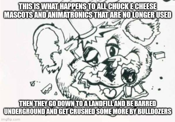 That's what sadly happens to old Chuck e cheese stuff | THIS IS WHAT HAPPENS TO ALL CHUCK E CHEESE MASCOTS AND ANIMATRONICS THAT ARE NO LONGER USED; THEN THEY GO DOWN TO A LANDFILL AND BE BARRED UNDERGROUND AND GET CRUSHED SOME MORE BY BULLDOZERS | image tagged in funny memes | made w/ Imgflip meme maker