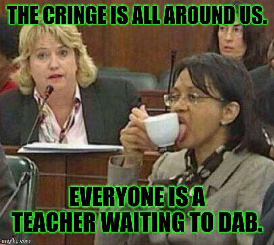 licking coffee cup | THE CRINGE IS ALL AROUND US. EVERYONE IS A TEACHER WAITING TO DAB. | image tagged in licking coffee cup | made w/ Imgflip meme maker