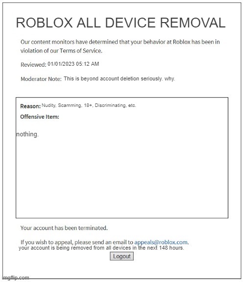 Moderation System | ROBLOX ALL DEVICE REMOVAL; 01/01/2023 05:12 AM; This is beyond account deletion seriously. why. Nudity, Scamming, 18+, Discriminating, etc. nothing. your account is being removed from all devices in the next 148 hours. | image tagged in moderation system | made w/ Imgflip meme maker