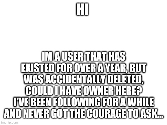 [Idk Note: Who tf are you?] | HI; IM A USER THAT HAS EXISTED FOR OVER A YEAR, BUT WAS ACCIDENTALLY DELETED, COULD I HAVE OWNER HERE?
I'VE BEEN FOLLOWING FOR A WHILE AND NEVER GOT THE COURAGE TO ASK... | image tagged in blank white template | made w/ Imgflip meme maker