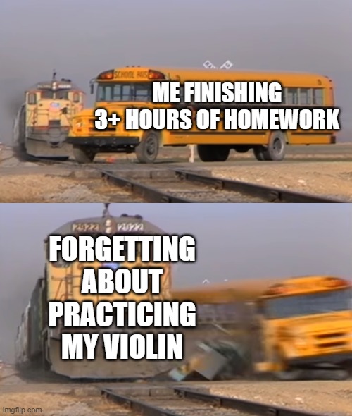 A train hitting a school bus | ME FINISHING 3+ HOURS OF HOMEWORK; FORGETTING ABOUT PRACTICING MY VIOLIN | image tagged in a train hitting a school bus | made w/ Imgflip meme maker