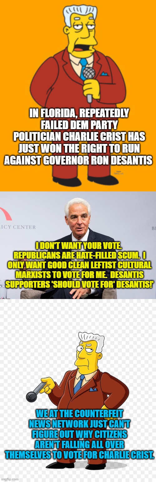 Yep . . . it's remains one of life's greater mysteries. | IN FLORIDA, REPEATEDLY FAILED DEM PARTY POLITICIAN CHARLIE CRIST HAS JUST WON THE RIGHT TO RUN AGAINST GOVERNOR RON DESANTIS; I DON'T WANT YOUR VOTE.  REPUBLICANS ARE HATE-FILLED SCUM.  I ONLY WANT GOOD CLEAN LEFTIST CULTURAL MARXISTS TO VOTE FOR ME.  DESANTIS SUPPORTERS 'SHOULD VOTE FOR' DESANTIS!'; WE AT THE COUNTERFEIT NEWS NETWORK JUST CAN'T FIGURE OUT WHY CITIZENS AREN'T FALLING ALL OVER THEMSELVES TO VOTE FOR CHARLIE CRIST. | image tagged in mystery | made w/ Imgflip meme maker