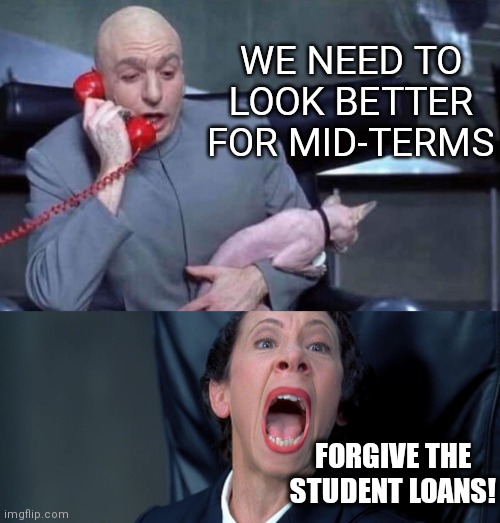 It's just billions of dollars on the tax payers and people that already paid their student loans. NBD | WE NEED TO LOOK BETTER FOR MID-TERMS; FORGIVE THE
STUDENT LOANS! | image tagged in dr evil and frau,biden,democrats,student loans | made w/ Imgflip meme maker