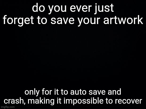 pain ;-; | do you ever just forget to save your artwork; only for it to auto save and crash, making it impossible to recover | image tagged in black background | made w/ Imgflip meme maker