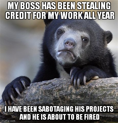 Confession Bear Meme | MY BOSS HAS BEEN STEALING CREDIT FOR MY WORK ALL YEAR I HAVE BEEN SABOTAGING HIS PROJECTS AND HE IS ABOUT TO BE FIRED | image tagged in memes,confession bear,AdviceAnimals | made w/ Imgflip meme maker