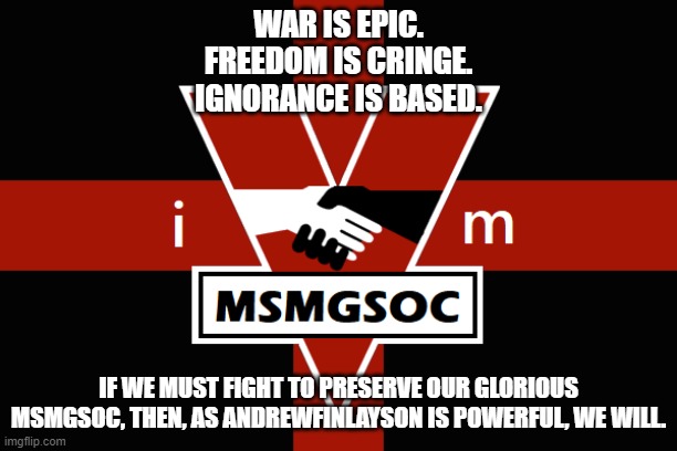 MSMGSOC flag | WAR IS EPIC.
FREEDOM IS CRINGE.
IGNORANCE IS BASED. IF WE MUST FIGHT TO PRESERVE OUR GLORIOUS MSMGSOC, THEN, AS ANDREWFINLAYSON IS POWERFUL, WE WILL. | image tagged in msmgsoc flag | made w/ Imgflip meme maker