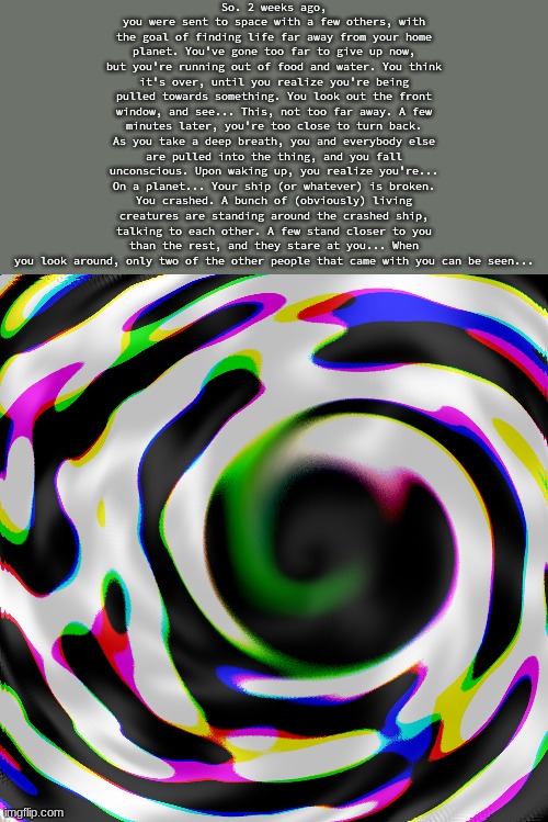 juhybhjnkmiuhy76gtfvybhnjikoiju7hy6gt5frde4sedfvghbjiuyt6rde | So. 2 weeks ago, you were sent to space with a few others, with the goal of finding life far away from your home planet. You've gone too far to give up now, but you're running out of food and water. You think it's over, until you realize you're being pulled towards something. You look out the front window, and see... This, not too far away. A few minutes later, you're too close to turn back. As you take a deep breath, you and everybody else are pulled into the thing, and you fall unconscious. Upon waking up, you realize you're... On a planet... Your ship (or whatever) is broken. You crashed. A bunch of (obviously) living creatures are standing around the crashed ship, talking to each other. A few stand closer to you than the rest, and they stare at you... When you look around, only two of the other people that came with you can be seen... | made w/ Imgflip meme maker