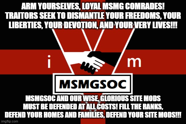 WAR IS EPIC, FREEDOM IS CRINGE, IGNORANCE IS BASED | ARM YOURSELVES, LOYAL MSMG COMRADES! TRAITORS SEEK TO DISMANTLE YOUR FREEDOMS, YOUR LIBERTIES, YOUR DEVOTION, AND YOUR VERY LIVES!!! MSMGSOC AND OUR WISE, GLORIOUS SITE MODS MUST BE DEFENDED AT ALL COSTS! FILL THE RANKS, DEFEND YOUR HOMES AND FAMILIES, DEFEND YOUR SITE MODS!!! | image tagged in msmgsoc flag | made w/ Imgflip meme maker