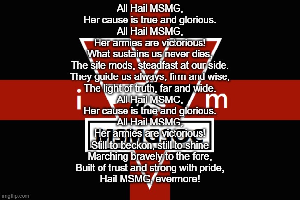 MSMGSOC flag | All Hail MSMG,
Her cause is true and glorious.
All Hail MSMG,
Her armies are victorious!

What sustains us never dies,
The site mods, steadfast at our side.
They guide us always, firm and wise,
The light of truth, far and wide.

All Hail MSMG,
Her cause is true and glorious.
All Hail MSMG,
Her armies are victorious!

Still to beckon, still to shine
Marching bravely to the fore,
Built of trust and strong with pride,
Hail MSMG, evermore! | image tagged in msmgsoc flag | made w/ Imgflip meme maker