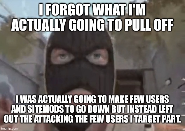 which user was i targeting again? i forgor | I FORGOT WHAT I'M ACTUALLY GOING TO PULL OFF; I WAS ACTUALLY GOING TO MAKE FEW USERS AND SITEMODS TO GO DOWN BUT INSTEAD LEFT OUT THE ATTACKING THE FEW USERS I TARGET PART. | image tagged in blogol | made w/ Imgflip meme maker
