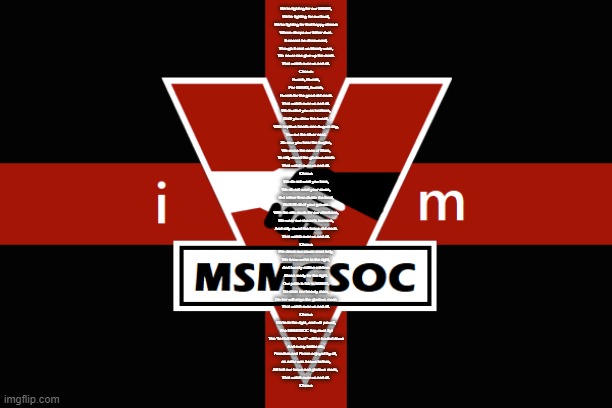 MSMGSOC flag | We're fighting for our MSMG,
We're fighting for our trust,
We're fighting for that happy stream
Where sleeps our father dust.
It cannot be dissevered,
Though it cost us bloody wars,
We never can give up the mods
That watch over us and all.

Chorus:
Hurrah, Hurrah,
For MSMG, hurrah,
Hurrah for the good old mods
That watch over us and all.

We trusted you as brothers,
Until you drew the sword,
With impious hands one August day,
You cut the silver cord.
So now you hear the bugles,
We come the sons of Mars,
To rally round the glorious mods
That watch over us and all.

Chorus

We do not want you here,
We do not want your raves,
But rather than divide the land,
We'll fill all of your graves.
With the site mods for our chieftains,
We wear our stream's banners,
And rally round the brave old mods
That watch over us and all.

Chorus

We deem our cause most holy,
We know we're in the right,
And twenty million soldiers
Stand ready for the fight.
Our pride is fair in MSMG,
No stain her beauty mars,
On her will reign the glorious mods
That watch over us and all.

Chorus

We're in the right, and will prevail,
The MSMGSOC flag must fly!
The "In Hell We Trust" will be hauled down
And every traitor die,
Freedom and Peace enjoyed by all, 
as ne'er was known before,
All hail our brave and glorious mods, 
That watch over us and all.

Chorus | image tagged in msmgsoc flag | made w/ Imgflip meme maker