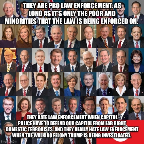 Republican Traitors | THEY ARE PRO LAW ENFORCEMENT. AS LONG AS IT’S ONLY THE POOR AND MINORITIES THAT THE LAW IS BEING ENFORCED ON. THEY HATE LAW ENFORCEMENT WHEN CAPITOL POLICE HAVE TO DEFEND OUR CAPITOL FROM FAR RIGHT DOMESTIC TERRORISTS. AND THEY REALLY HATE LAW ENFORCEMENT WHEN THE WALKING FELONY TRUMP IS BEING INVESTIGATED. | image tagged in republican traitors | made w/ Imgflip meme maker