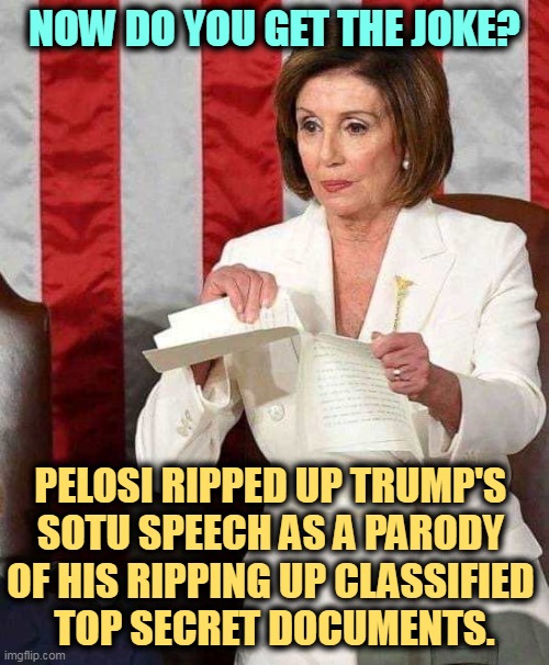 Republicans miss jokes unless they make fun of minorities, the disabled, etc. | NOW DO YOU GET THE JOKE? PELOSI RIPPED UP TRUMP'S 

SOTU SPEECH AS A PARODY 
OF HIS RIPPING UP CLASSIFIED 
TOP SECRET DOCUMENTS. | image tagged in pelosi rips sotu speech,nancy pelosi,joke,trump,no,humor | made w/ Imgflip meme maker