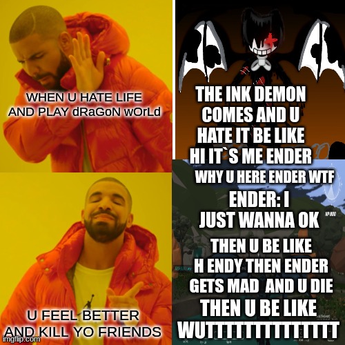 hoe it is on dragon world when ender ink demon joins | WHEN U HATE LIFE AND PLAY dRaGoN wOrLd; THE INK DEMON COMES AND U HATE IT BE LIKE HI IT`S ME ENDER; WHY U HERE ENDER WTF; ENDER: I JUST WANNA OK; THEN U BE LIKE H ENDY THEN ENDER GETS MAD  AND U DIE; THEN U BE LIKE WUTTTTTTTTTTTTTT; U FEEL BETTER AND KILL YO FRIENDS | image tagged in somebody kill me please | made w/ Imgflip meme maker