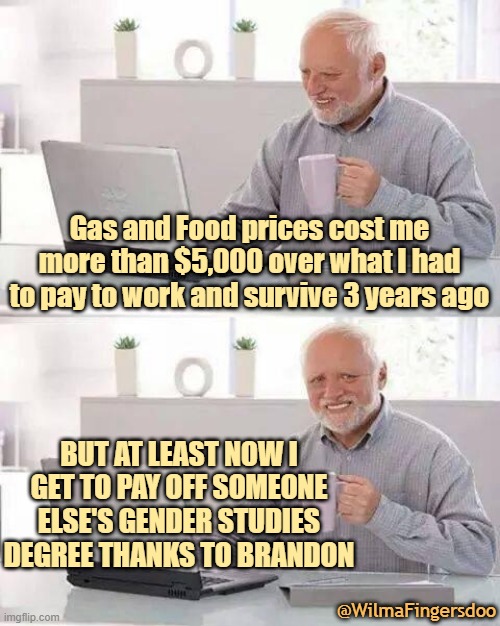Hide the Pain Harold | Gas and Food prices cost me more than $5,000 over what I had to pay to work and survive 3 years ago; BUT AT LEAST NOW I GET TO PAY OFF SOMEONE ELSE'S GENDER STUDIES DEGREE THANKS TO BRANDON; @WilmaFingersdoo | image tagged in memes,hide the pain harold | made w/ Imgflip meme maker