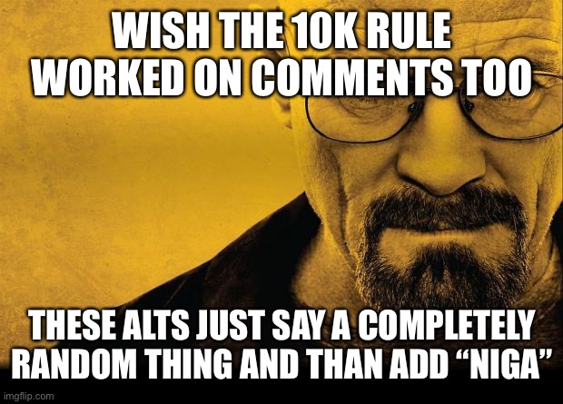 Breaking bad | WISH THE 10K RULE WORKED ON COMMENTS TOO; THESE ALTS JUST SAY A COMPLETELY RANDOM THING AND THAN ADD “NIGA” | image tagged in breaking bad | made w/ Imgflip meme maker