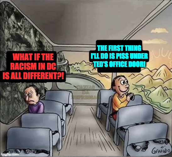 two guys on a bus | WHAT IF THE RACISM IN DC IS ALL DIFFERENT?! THE FIRST THING
I'LL DO IS PISS UNDER
TED'S OFFICE DOOR! | image tagged in two guys on a bus | made w/ Imgflip meme maker