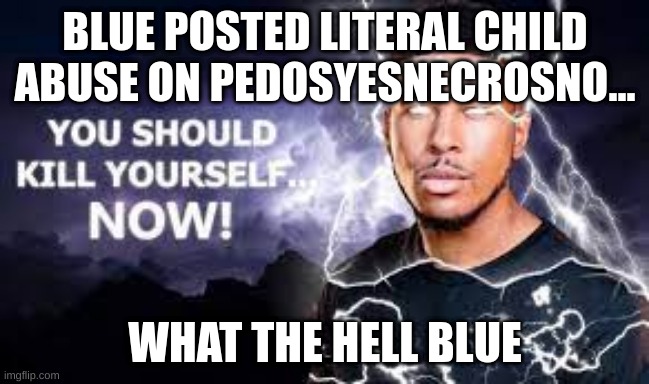 Blue just stop. This isn't funny. | BLUE POSTED LITERAL CHILD ABUSE ON PEDOSYESNECROSNO... WHAT THE HELL BLUE | image tagged in memes,unfunny,blue,pedosyesnecrosno,kill me,child abuse | made w/ Imgflip meme maker