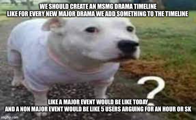 Dog question mark | WE SHOULD CREATE AN MSMG DRAMA TIMELINE
LIKE FOR EVERY NEW MAJOR DRAMA WE ADD SOMETHING TO THE TIMELINE; LIKE A MAJOR EVENT WOULD BE LIKE TODAY
AND A NON MAJOR EVENT WOULD BE LIKE 5 USERS ARGUING FOR AN HOUR OR SO | image tagged in dog question mark | made w/ Imgflip meme maker