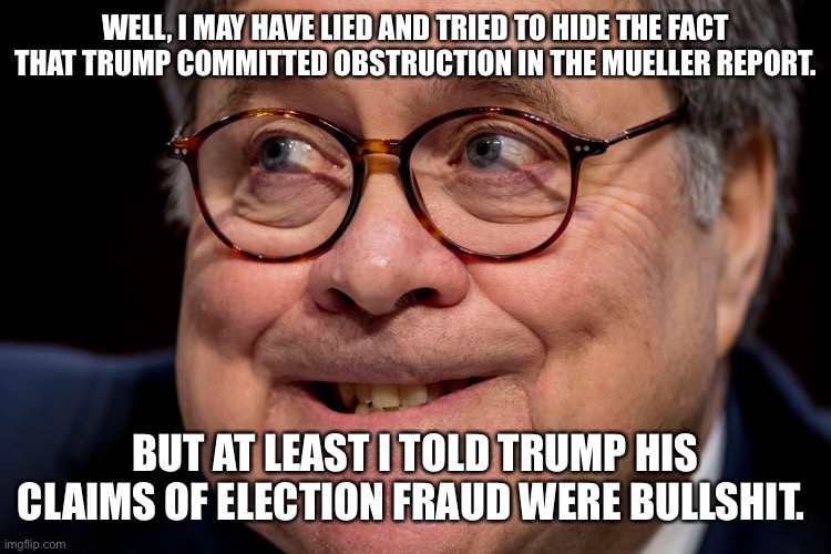 Bill Barr | WELL, I MAY HAVE LIED AND TRIED TO HIDE THE FACT THAT TRUMP COMMITTED OBSTRUCTION IN THE MUELLER REPORT. BUT AT LEAST I TOLD TRUMP HIS CLAIMS OF ELECTION FRAUD WERE BULLSHIT. | image tagged in bill barr | made w/ Imgflip meme maker