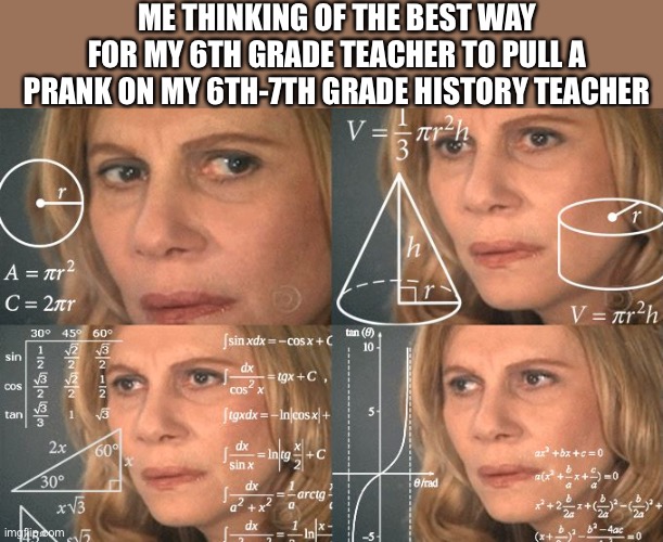Calculating meme | ME THINKING OF THE BEST WAY FOR MY 6TH GRADE TEACHER TO PULL A PRANK ON MY 6TH-7TH GRADE HISTORY TEACHER | image tagged in calculating meme | made w/ Imgflip meme maker