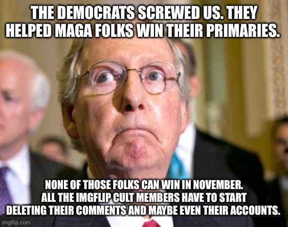 mitch mcconnell | THE DEMOCRATS SCREWED US. THEY HELPED MAGA FOLKS WIN THEIR PRIMARIES. NONE OF THOSE FOLKS CAN WIN IN NOVEMBER. ALL THE IMGFLIP CULT MEMBERS HAVE TO START DELETING THEIR COMMENTS AND MAYBE EVEN THEIR ACCOUNTS. | image tagged in mitch mcconnell | made w/ Imgflip meme maker