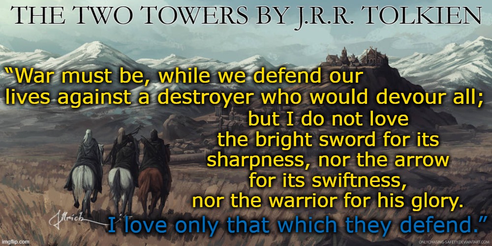 THE TWO TOWERS BY J.R.R. TOLKIEN; “War must be, while we defend our lives against a destroyer who would devour all;; but I do not love the bright sword for its sharpness, nor the arrow for its swiftness, nor the warrior for his glory. I love only that which they defend.” | image tagged in the lord of the rings,tolkien,warriors | made w/ Imgflip meme maker