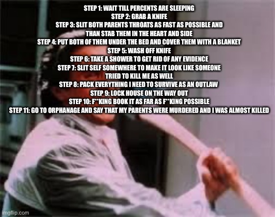 axe murder | STEP 1: WAIT TILL PERCENTS ARE SLEEPING
STEP 2: GRAB A KNIFE
STEP 3: SLIT BOTH PARENTS THROATS AS FAST AS POSSIBLE AND THAN STAB THEM IN THE HEART AND SIDE
STEP 4: PUT BOTH OF THEM UNDER THE BED AND COVER THEM WITH A BLANKET
STEP 5: WASH OFF KNIFE
STEP 6: TAKE A SHOWER TO GET RID OF ANY EVIDENCE
STEP 7: SLIT SELF SOMEWHERE TO MAKE IT LOOK LIKE SOMEONE TRIED TO KILL ME AS WELL
STEP 8: PACK EVERYTHING I NEED TO SURVIVE AS AN OUTLAW 
STEP 9: LOCK HOUSE ON THE WAY OUT
STEP 10: F**KING BOOK IT AS FAR AS F**KING POSSIBLE
STEP 11: GO TO ORPHANAGE AND SAY THAT MY PARENTS WERE MURDERED AND I WAS ALMOST KILLED | image tagged in axe murder | made w/ Imgflip meme maker