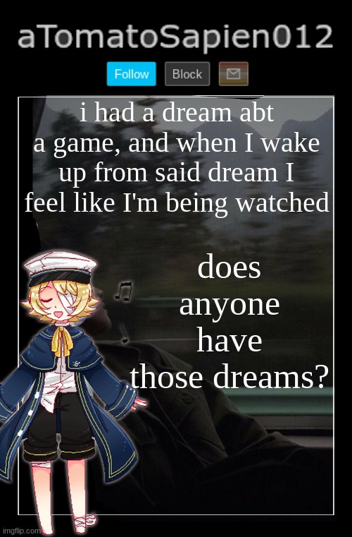 aTomatoSapien012 | i had a dream abt a game, and when I wake up from said dream I feel like I'm being watched; does anyone have those dreams? | image tagged in atomatosapien012 | made w/ Imgflip meme maker