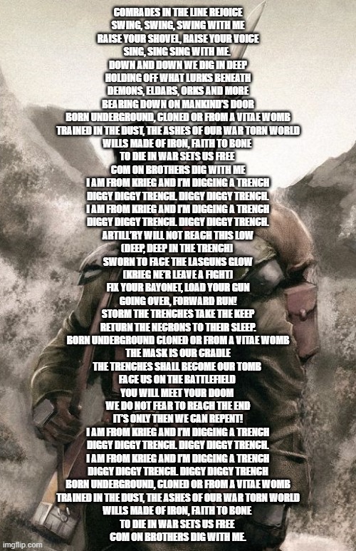 Death Korps Guardsman | COMRADES IN THE LINE REJOICE
SWING, SWING, SWING WITH ME
RAISE YOUR SHOVEL, RAISE YOUR VOICE
SING, SING SING WITH ME. 
DOWN AND DOWN WE DIG IN DEEP
HOLDING OFF WHAT LURKS BENEATH
DEMONS, ELDARS, ORKS AND MORE
BEARING DOWN ON MANKIND’S DOOR

BORN UNDERGROUND, CLONED OR FROM A VITAE WOMB
TRAINED IN THE DUST, THE ASHES OF OUR WAR TORN WORLD
WILLS MADE OF IRON, FAITH TO BONE 
TO DIE IN WAR SETS US FREE 
COM ON BROTHERS DIG WITH ME

I AM FROM KRIEG AND I’M DIGGING A TRENCH
DIGGY DIGGY TRENCH. DIGGY DIGGY TRENCH.
I AM FROM KRIEG AND I’M DIGGING A TRENCH
DIGGY DIGGY TRENCH. DIGGY DIGGY TRENCH.

ARTILL’RY WILL NOT REACH THIS LOW
(DEEP, DEEP IN THE TRENCH) 
SWORN TO FACE THE LASGUNS GLOW
(KRIEG NE’R LEAVE A FIGHT)
FIX YOUR BAYONET, LOAD YOUR GUN
GOING OVER, FORWARD RUN!
STORM THE TRENCHES TAKE THE KEEP
RETURN THE NECRONS TO THEIR SLEEP.

BORN UNDERGROUND CLONED OR FROM A VITAE WOMB
THE MASK IS OUR CRADLE
THE TRENCHES SHALL BECOME OUR TOMB 
FACE US ON THE BATTLEFIELD 
YOU WILL MEET YOUR DOOM 
WE DO NOT FEAR TO REACH THE END
IT’S ONLY THEN WE CAN REPENT!

I AM FROM KRIEG AND I’M DIGGING A TRENCH
DIGGY DIGGY TRENCH. DIGGY DIGGY TRENCH.
I AM FROM KRIEG AND I’M DIGGING A TRENCH
DIGGY DIGGY TRENCH. DIGGY DIGGY TRENCH

BORN UNDERGROUND, CLONED OR FROM A VITAE WOMB
TRAINED IN THE DUST, THE ASHES OF OUR WAR TORN WORLD
WILLS MADE OF IRON, FAITH TO BONE 
TO DIE IN WAR SETS US FREE 
COM ON BROTHERS DIG WITH ME. | image tagged in death korps guardsman | made w/ Imgflip meme maker