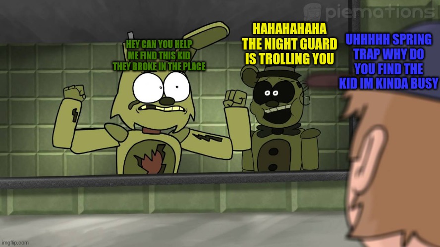 Piemations Fnaf 3 | UHHHHH SPRING TRAP WHY DO YOU FIND THE KID IM KINDA BUSY; HAHAHAHAHA THE NIGHT GUARD IS TROLLING YOU; HEY CAN YOU HELP ME FIND THIS KID THEY BROKE IN THE PLACE | image tagged in piemations fnaf 3 | made w/ Imgflip meme maker