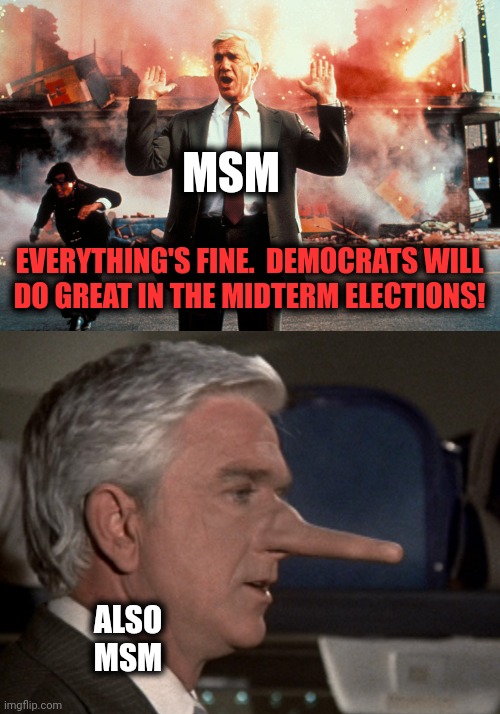 Ha!  As if! | MSM; EVERYTHING'S FINE.  DEMOCRATS WILL
DO GREAT IN THE MIDTERM ELECTIONS! ALSO
MSM | image tagged in nothing to see here,lying leslie nielsen,democrats,election 2022,mainstream media,midterm | made w/ Imgflip meme maker