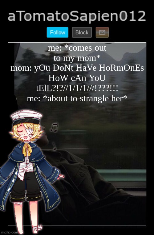 aTomatoSapien012 | me: *comes out to my mom*
mom: yOu DoNt HaVe HoRmOnEs HoW cAn YoU tElL?!?//1/1/1///!???!!!
me: *about to strangle her* | image tagged in atomatosapien012 | made w/ Imgflip meme maker