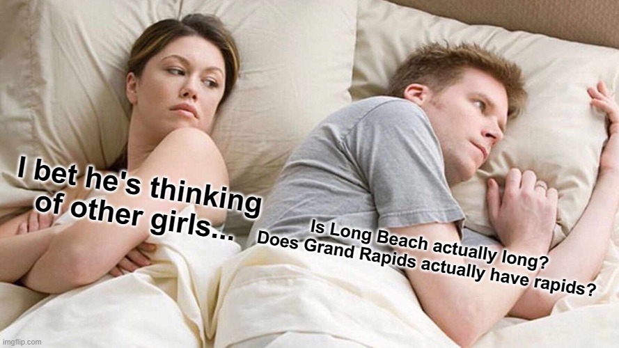 i probably need to find more U.S. cities with meaningless names like Long Beach and Grand Rapids. #americancities | I bet he's thinking of other girls... Is Long Beach actually long?
Does Grand Rapids actually have rapids? | image tagged in memes,i bet he's thinking about other women,united states | made w/ Imgflip meme maker