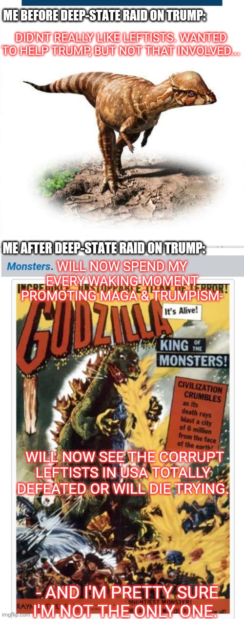 They have no idea the Monsters they've created | ME BEFORE DEEP-STATE RAID ON TRUMP:; DID'NT REALLY LIKE LEFTISTS. WANTED TO HELP TRUMP, BUT NOT THAT INVOLVED... ME AFTER DEEP-STATE RAID ON TRUMP:; WILL NOW SPEND MY EVERY WAKING MOMENT PROMOTING MAGA & TRUMPISM-; WILL NOW SEE THE CORRUPT LEFTISTS IN USA TOTALLY DEFEATED OR WILL DIE TRYING. - AND I'M PRETTY SURE I'M NOT THE ONLY ONE. | image tagged in destroy,democratic socialism,you have become the very thing you swore to destroy | made w/ Imgflip meme maker