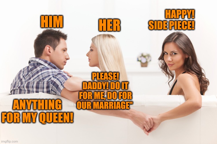 wife wants husband to mess around to save their marriage | HAPPY! SIDE PIECE! HIM; HER; PLEASE! DADDY! DO IT FOR ME, DO FOR OUR MARRIAGE"; ANYTHING FOR MY QUEEN! | image tagged in relationship memes | made w/ Imgflip meme maker