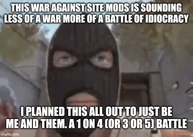 blogol | THIS WAR AGAINST SITE MODS IS SOUNDING LESS OF A WAR MORE OF A BATTLE OF IDIOCRACY; I PLANNED THIS ALL OUT TO JUST BE ME AND THEM. A 1 ON 4 (OR 3 OR 5) BATTLE | image tagged in blogol | made w/ Imgflip meme maker