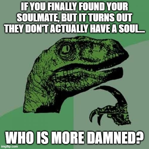 Damned If You Do, Or Don't... | IF YOU FINALLY FOUND YOUR SOULMATE, BUT IT TURNS OUT THEY DON'T ACTUALLY HAVE A SOUL... WHO IS MORE DAMNED? | image tagged in memes,philosoraptor,deep thoughts,real life,reality,life | made w/ Imgflip meme maker