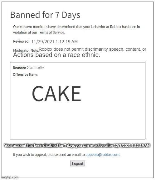 Moderation System | Banned for 7 Days; 11/29/2021 1:12:19 AM; Roblox does not permit discrimarlity speech, content, or; Actions based on a race ethnic. Discrimarlty; CAKE; Your account has been disabled for 7 days you can re-active after 12/7/2021 1:12:19 AM | image tagged in moderation system | made w/ Imgflip meme maker