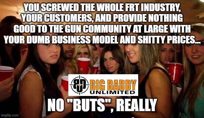 Disgusted girls on party | YOU SCREWED THE WHOLE FRT INDUSTRY, YOUR CUSTOMERS, AND PROVIDE NOTHING GOOD TO THE GUN COMMUNITY AT LARGE WITH YOUR DUMB BUSINESS MODEL AND SHITTY PRICES... NO "BUTS", REALLY | image tagged in disgusted girls on party | made w/ Imgflip meme maker