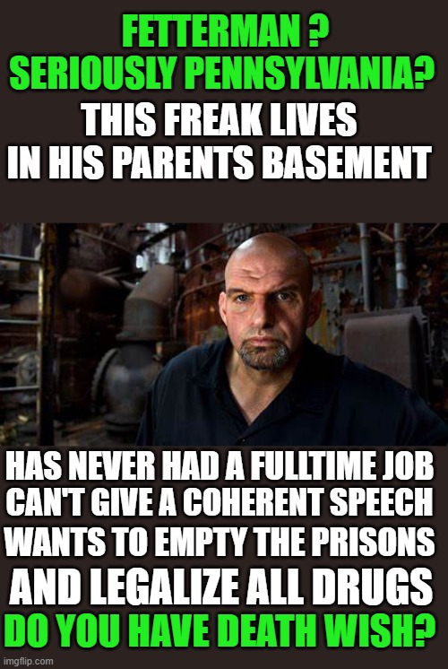 yep | FETTERMAN ? SERIOUSLY PENNSYLVANIA? THIS FREAK LIVES IN HIS PARENTS BASEMENT; HAS NEVER HAD A FULLTIME JOB; CAN'T GIVE A COHERENT SPEECH; WANTS TO EMPTY THE PRISONS; AND LEGALIZE ALL DRUGS; DO YOU HAVE DEATH WISH? | made w/ Imgflip meme maker