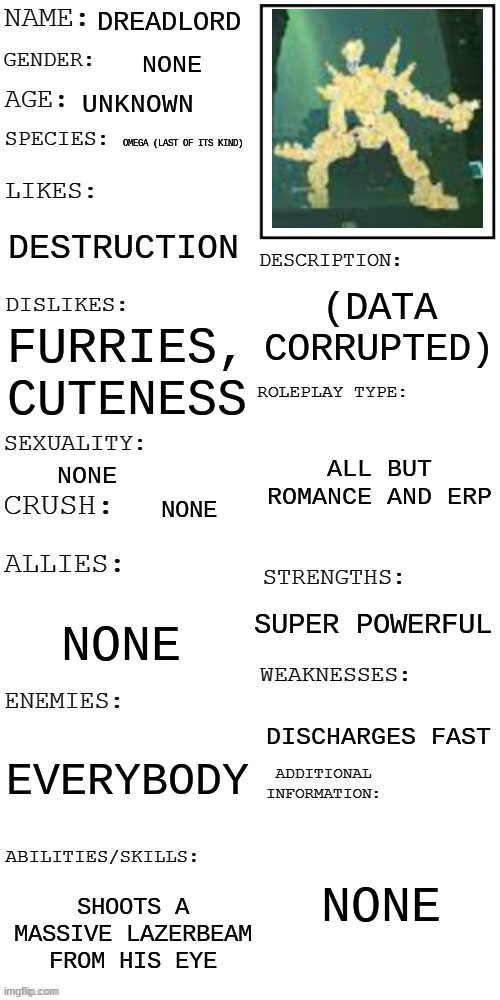 You see it recharging at it base. wdyd? | DREADLORD; NONE; UNKNOWN; OMEGA (LAST OF ITS KIND); DESTRUCTION; (DATA CORRUPTED); FURRIES, CUTENESS; ALL BUT ROMANCE AND ERP; NONE; NONE; SUPER POWERFUL; NONE; DISCHARGES FAST; EVERYBODY; NONE; SHOOTS A MASSIVE LAZERBEAM FROM HIS EYE | image tagged in updated roleplay oc showcase | made w/ Imgflip meme maker