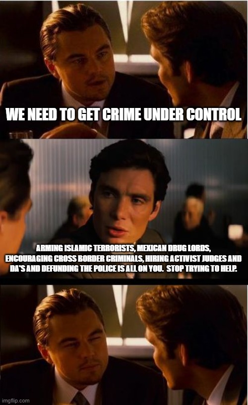 The Democrats should let the Adults take over | WE NEED TO GET CRIME UNDER CONTROL; ARMING ISLAMIC TERRORISTS, MEXICAN DRUG LORDS, ENCOURAGING CROSS BORDER CRIMINALS, HIRING ACTIVIST JUDGES AND DA'S AND DEFUNDING THE POLICE IS ALL ON YOU.  STOP TRYING TO HELP. | image tagged in memes,inception,democrats war on america,stop helping,bad policies matter,america in decline | made w/ Imgflip meme maker