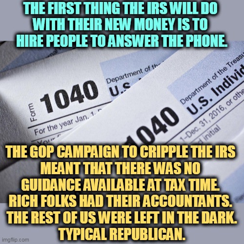 Customer Service was NOT part of the GOP agenda. | THE FIRST THING THE IRS WILL DO 
WITH THEIR NEW MONEY IS TO 
HIRE PEOPLE TO ANSWER THE PHONE. THE GOP CAMPAIGN TO CRIPPLE THE IRS 

MEANT THAT THERE WAS NO 
GUIDANCE AVAILABLE AT TAX TIME. 
RICH FOLKS HAD THEIR ACCOUNTANTS. 

THE REST OF US WERE LEFT IN THE DARK.
TYPICAL REPUBLICAN. | image tagged in irs,taxes,help,telephone | made w/ Imgflip meme maker
