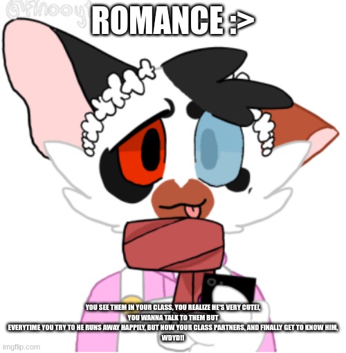 Romanceeeeeee (I Mean... Erping in Memechat if you want idc ) | ROMANCE :>; YOU SEE THEM IN YOUR CLASS, YOU REALIZE HE'S VERY CUTE!,
YOU WANNA TALK TO THEM BUT EVERYTIME YOU TRY TO HE RUNS AWAY HAPPILY, BUT NOW YOUR CLASS PARTNERS, AND FINALLY GET TO KNOW HIM,
WDYD!! | made w/ Imgflip meme maker