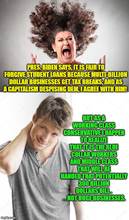 The questions is 'do Dem Party voters go to college in order to deliberately get more stupid?' | BUT AS A WORKING CLASS CONSERVATIVE I HAPPEN TO REALIZE THAT IT IS THE BLUE COLLAR WORKERS AND MIDDLE CLASS THAT WILL BE HANDED THAT POTENTIALLY 300 BILLION DOLLARS BILL . . . NOT HUGE BUSINESSES. PRES. BIDEN SAYS, IT IS FAIR TO FORGIVE STUDENT LOANS BECAUSE MULTI-BILLION DOLLAR BUSINESSES GET TAX BREAKS; AND AS A CAPITALISM DESPISING DEM, I AGREE WITH HIM! | image tagged in stupid dem party voters | made w/ Imgflip meme maker
