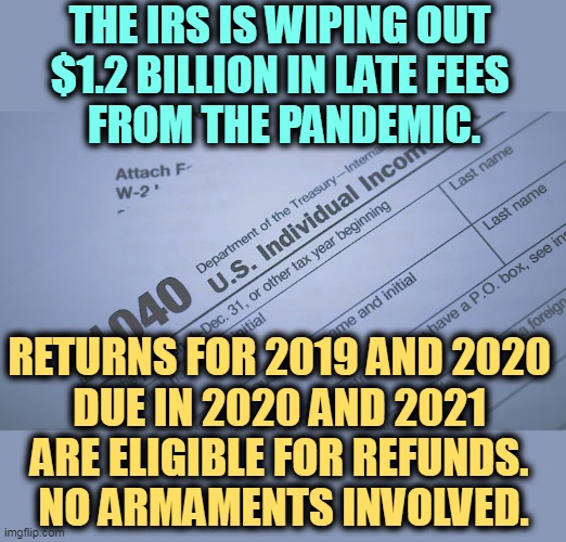 The IRS is giving back money. | THE IRS IS WIPING OUT 
$1.2 BILLION IN LATE FEES 
FROM THE PANDEMIC. RETURNS FOR 2019 AND 2020 
DUE IN 2020 AND 2021 
ARE ELIGIBLE FOR REFUNDS. 
NO ARMAMENTS INVOLVED. | image tagged in taxes,refund,tax refund | made w/ Imgflip meme maker