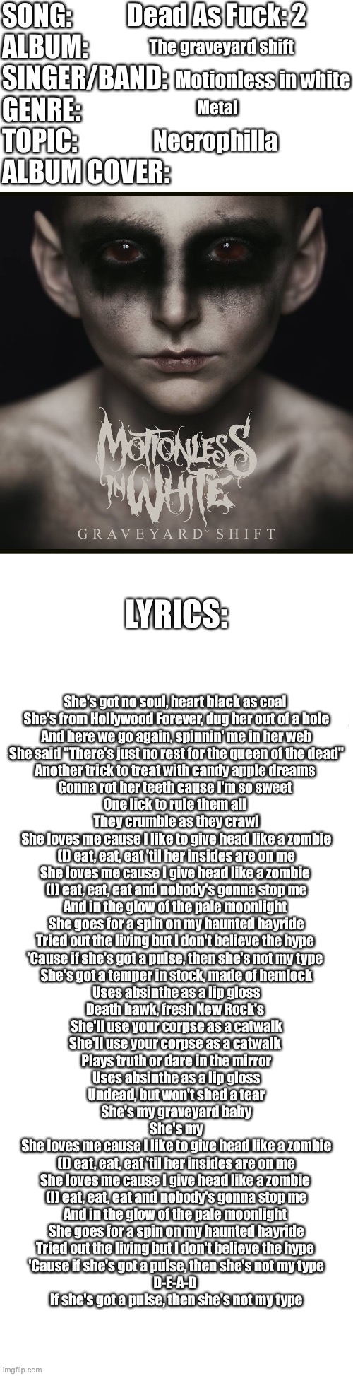 Idk anymore (the song is also called “Not My Type”) | Dead As Fuck: 2; The graveyard shift; Motionless in white; Metal; Necrophilla; She's got no soul, heart black as coal 
She's from Hollywood Forever, dug her out of a hole
And here we go again, spinnin' me in her web
She said "There's just no rest for the queen of the dead"
Another trick to treat with candy apple dreams 
Gonna rot her teeth cause I'm so sweet 
One lick to rule them all 
They crumble as they crawl
She loves me cause I like to give head like a zombie
(I) eat, eat, eat 'til her insides are on me
She loves me cause I give head like a zombie 
(I) eat, eat, eat and nobody's gonna stop me
And in the glow of the pale moonlight 
She goes for a spin on my haunted hayride
Tried out the living but I don't believe the hype 
'Cause if she's got a pulse, then she's not my type 
She's got a temper in stock, made of hemlock
Uses absinthe as a lip gloss
Death hawk, fresh New Rock's 
She'll use your corpse as a catwalk
She'll use your corpse as a catwalk 
Plays truth or dare in the mirror
Uses absinthe as a lip gloss
Undead, but won't shed a tear
She's my graveyard baby
She's my
She loves me cause I like to give head like a zombie
(I) eat, eat, eat 'til her insides are on me
She loves me cause I give head like a zombie 
(I) eat, eat, eat and nobody's gonna stop me
And in the glow of the pale moonlight 
She goes for a spin on my haunted hayride
Tried out the living but I don't believe the hype 
'Cause if she's got a pulse, then she's not my type
D-E-A-D 
If she's got a pulse, then she's not my type | image tagged in song profile | made w/ Imgflip meme maker